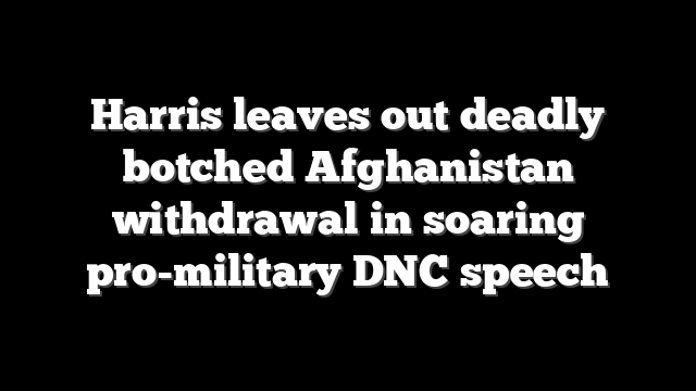 Harris leaves out deadly botched Afghanistan withdrawal in soaring pro-military DNC speech