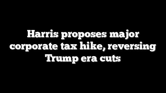Harris proposes major corporate tax hike, reversing Trump era cuts
