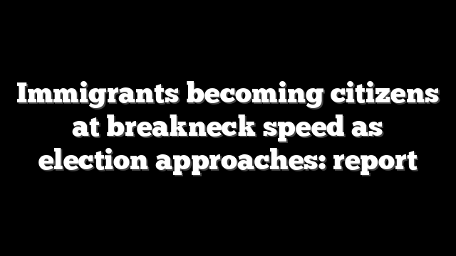 Immigrants becoming citizens at breakneck speed as election approaches: report