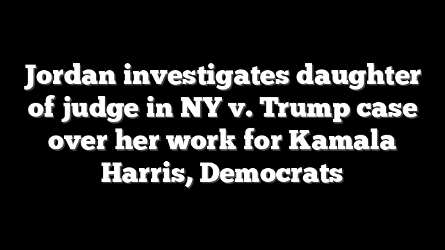 Jordan investigates daughter of judge in NY v. Trump case over her work for Kamala Harris, Democrats