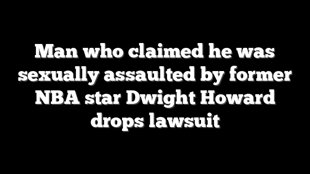 Man who claimed he was sexually assaulted by former NBA star Dwight Howard drops lawsuit