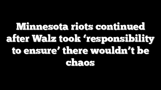 Minnesota riots continued after Walz took ‘responsibility to ensure’ there wouldn’t be chaos