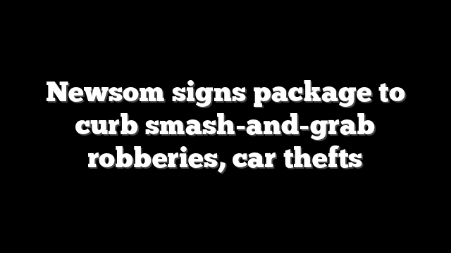 Newsom signs package to curb smash-and-grab robberies, car thefts