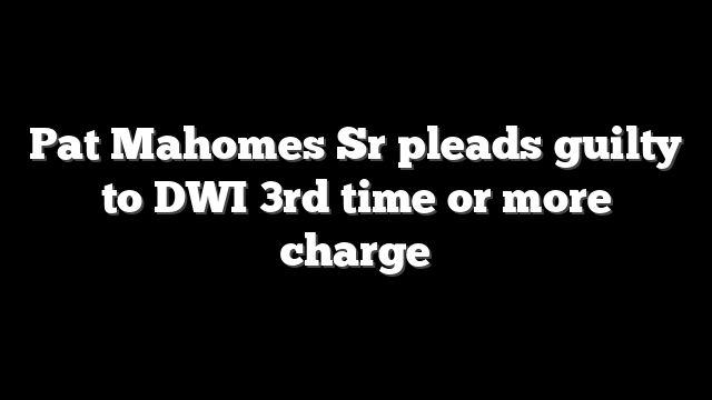 Pat Mahomes Sr pleads guilty to DWI 3rd time or more charge