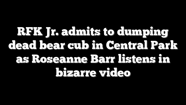 RFK Jr. admits to dumping dead bear cub in Central Park as Roseanne Barr listens in bizarre video