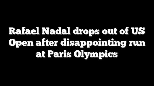 Rafael Nadal drops out of US Open after disappointing run at Paris Olympics
