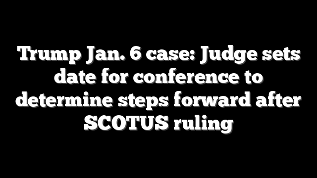Trump Jan. 6 case: Judge sets date for conference to determine steps forward after SCOTUS ruling