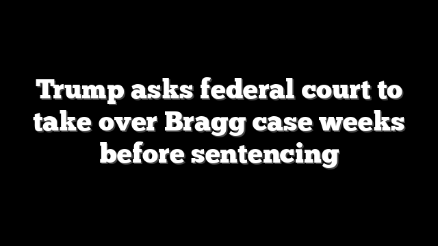 Trump asks federal court to take over Bragg case weeks before sentencing