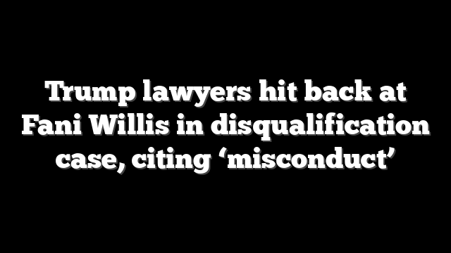 Trump lawyers hit back at Fani Willis in disqualification case, citing ‘misconduct’