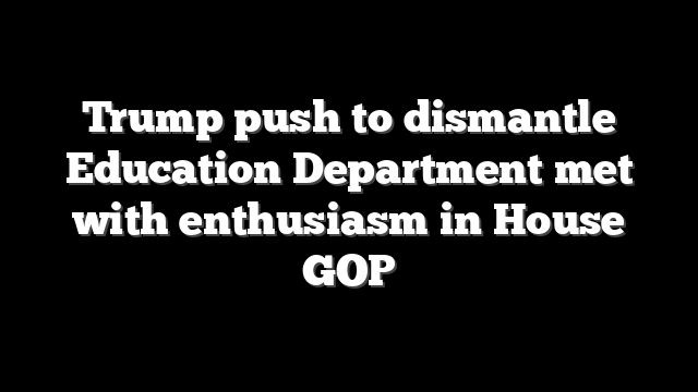 Trump push to dismantle Education Department met with enthusiasm in House GOP