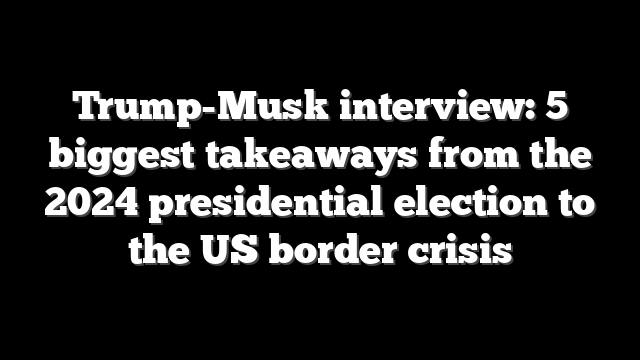 Trump-Musk interview: 5 biggest takeaways from the 2024 presidential election to the US border crisis