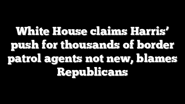 White House claims Harris’ push for thousands of border patrol agents not new, blames Republicans