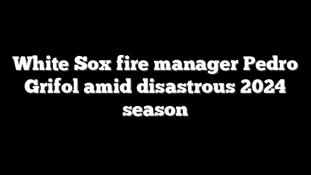 White Sox fire manager Pedro Grifol amid disastrous 2024 season