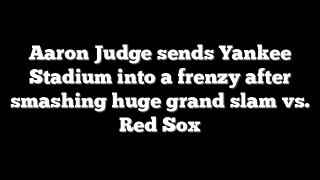 Aaron Judge sends Yankee Stadium into a frenzy after smashing huge grand slam vs. Red Sox