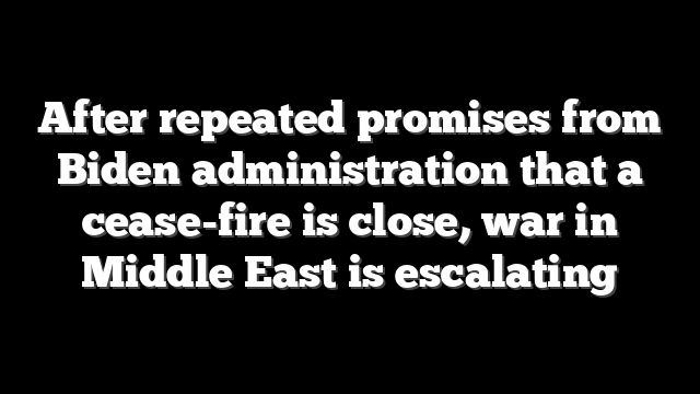 After repeated promises from Biden administration that a cease-fire is close, war in Middle East is escalating