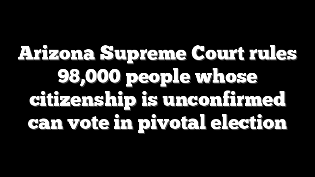 Arizona Supreme Court rules 98,000 people whose citizenship is unconfirmed can vote in pivotal election