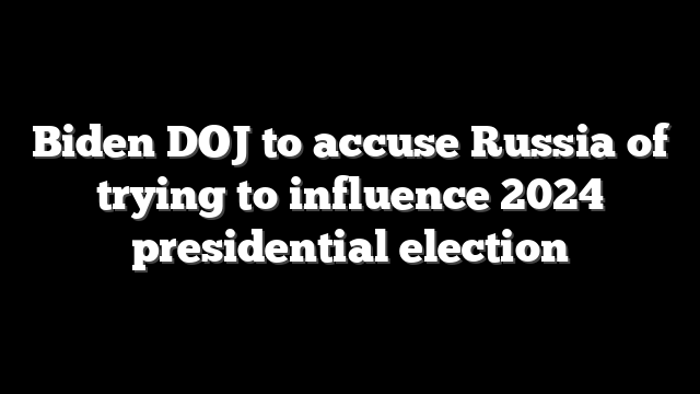 Biden DOJ to accuse Russia of trying to influence 2024 presidential election