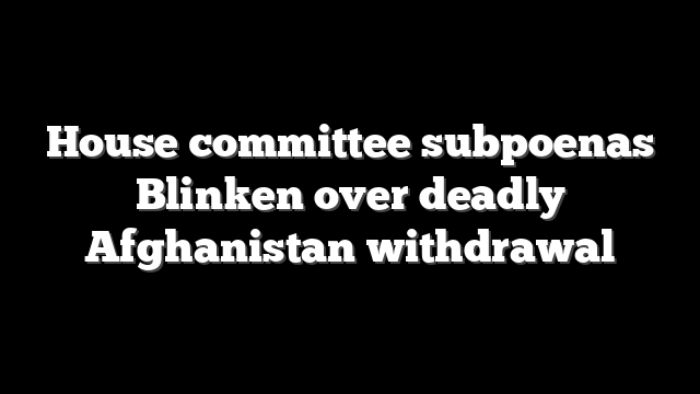 House committee subpoenas Blinken over deadly Afghanistan withdrawal