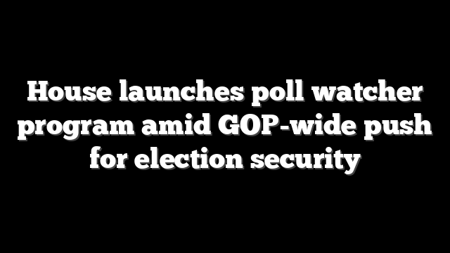 House launches poll watcher program amid GOP-wide push for election security