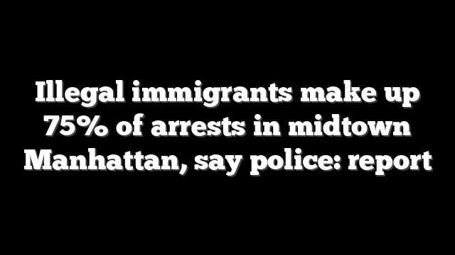 Illegal immigrants make up 75% of arrests in midtown Manhattan, say police: report