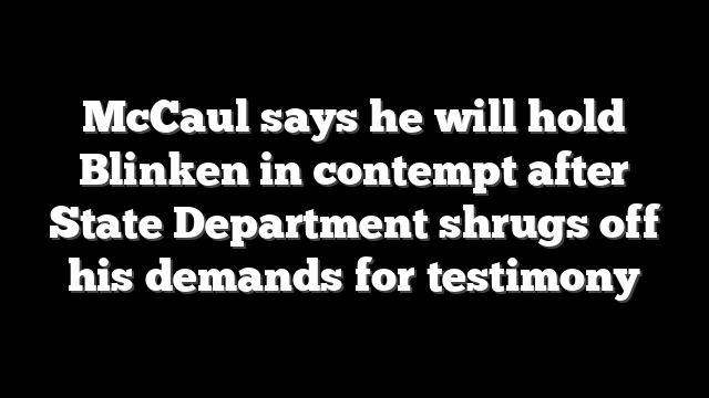 McCaul says he will hold Blinken in contempt after State Department shrugs off his demands for testimony
