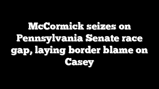 McCormick seizes on Pennsylvania Senate race gap, laying border blame on Casey