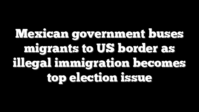Mexican government buses migrants to US border as illegal immigration becomes top election issue
