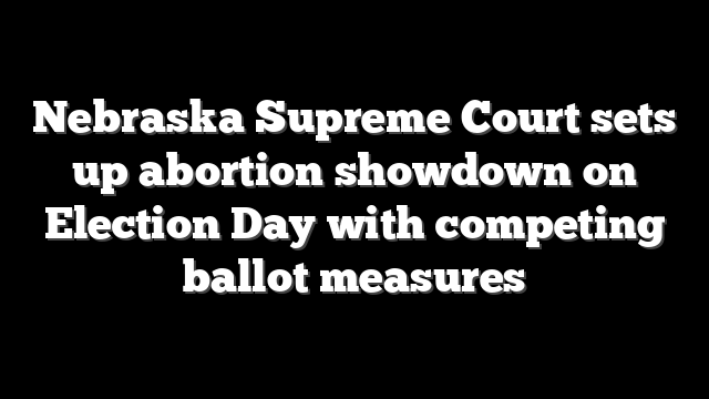 Nebraska Supreme Court sets up abortion showdown on Election Day with competing ballot measures