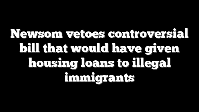 Newsom vetoes controversial bill that would have given housing loans to illegal immigrants
