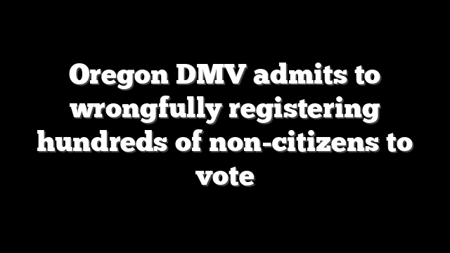 Oregon DMV admits to wrongfully registering hundreds of non-citizens to vote
