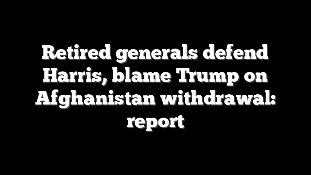 Retired generals defend Harris, blame Trump on Afghanistan withdrawal: report