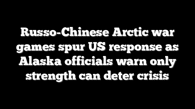 Russo-Chinese Arctic war games spur US response as Alaska officials warn only strength can deter crisis