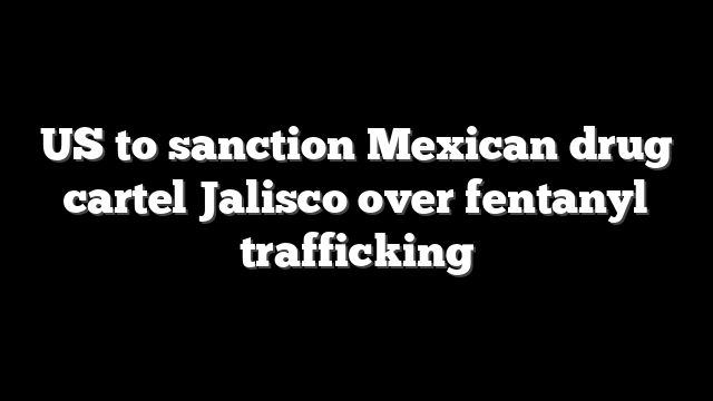 US to sanction Mexican drug cartel Jalisco over fentanyl trafficking