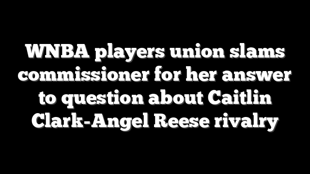 WNBA players union slams commissioner for her answer to question about Caitlin Clark-Angel Reese rivalry