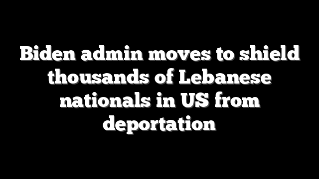 Biden admin moves to shield thousands of Lebanese nationals in US from deportation