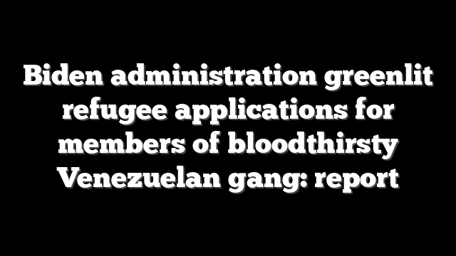 Biden administration greenlit refugee applications for members of bloodthirsty Venezuelan gang: report