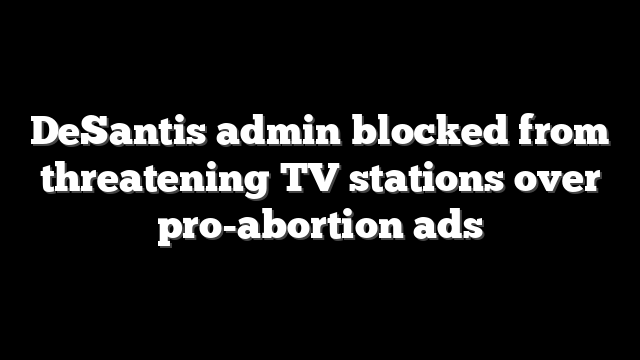 DeSantis admin blocked from threatening TV stations over pro-abortion ads