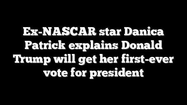 Ex-NASCAR star Danica Patrick explains Donald Trump will get her first-ever vote for president