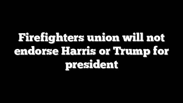 Firefighters union will not endorse Harris or Trump for president