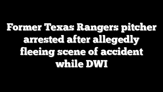 Former Texas Rangers pitcher arrested after allegedly fleeing scene of accident while DWI