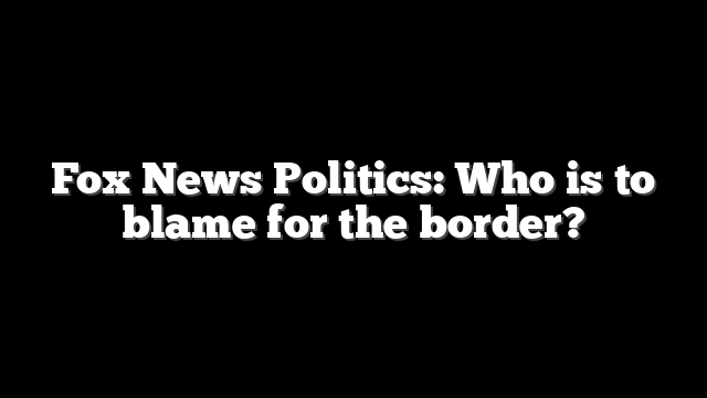 Fox News Politics: Who is to blame for the border?