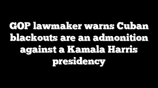 GOP lawmaker warns Cuban blackouts are an admonition against a Kamala Harris presidency