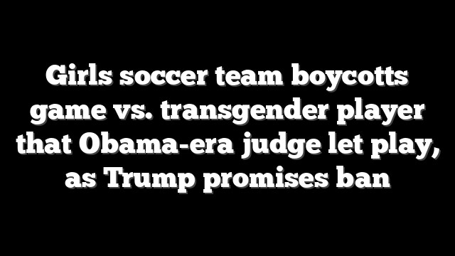 Girls soccer team boycotts game vs. transgender player that Obama-era judge let play, as Trump promises ban