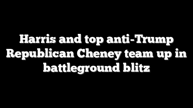Harris and top anti-Trump Republican Cheney team up in battleground blitz