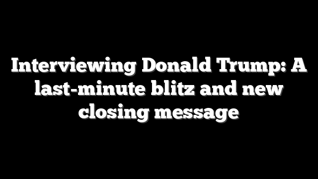 Interviewing Donald Trump: A last-minute blitz and new closing message