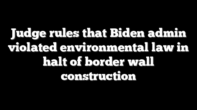 Judge rules that Biden admin violated environmental law in halt of border wall construction