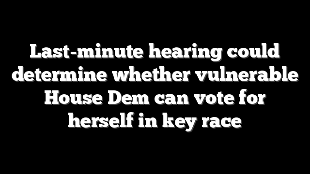 Last-minute hearing could determine whether vulnerable House Dem can vote for herself in key race