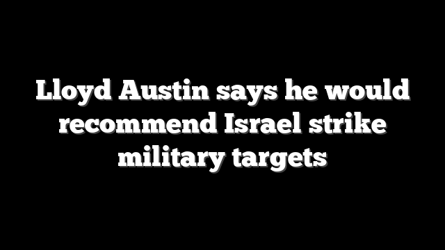 Lloyd Austin says he would recommend Israel strike military targets