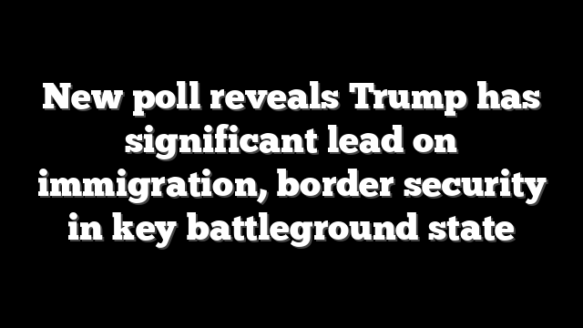 New poll reveals Trump has significant lead on immigration, border security in key battleground state
