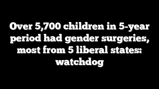 Over 5,700 children in 5-year period had gender surgeries, most from 5 liberal states: watchdog
